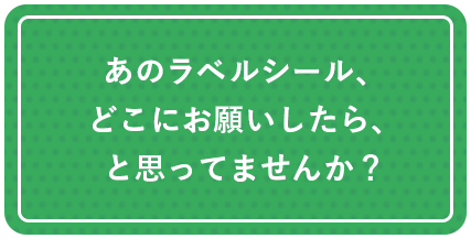 あのラベルシール、どこにお願いしたら、と思ってませんか？